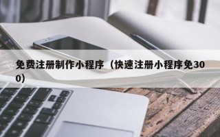 和县免费注册制作小程序（快速注册小程序免300）